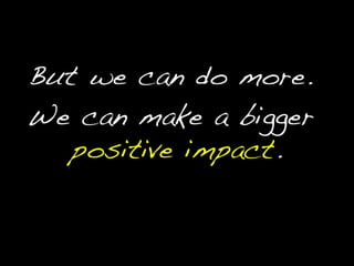 But we can do more.We can make a bigger positive impact.