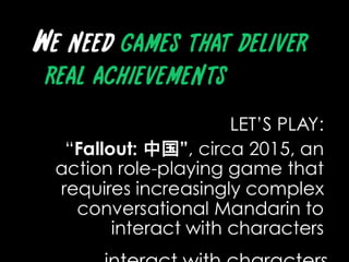 We need games that deliver real achievementsLET’S PLAY: “Fallout: 中国”, circa 2015, an action role-playing game that requires increasingly complex conversational Mandarin to interact with characters