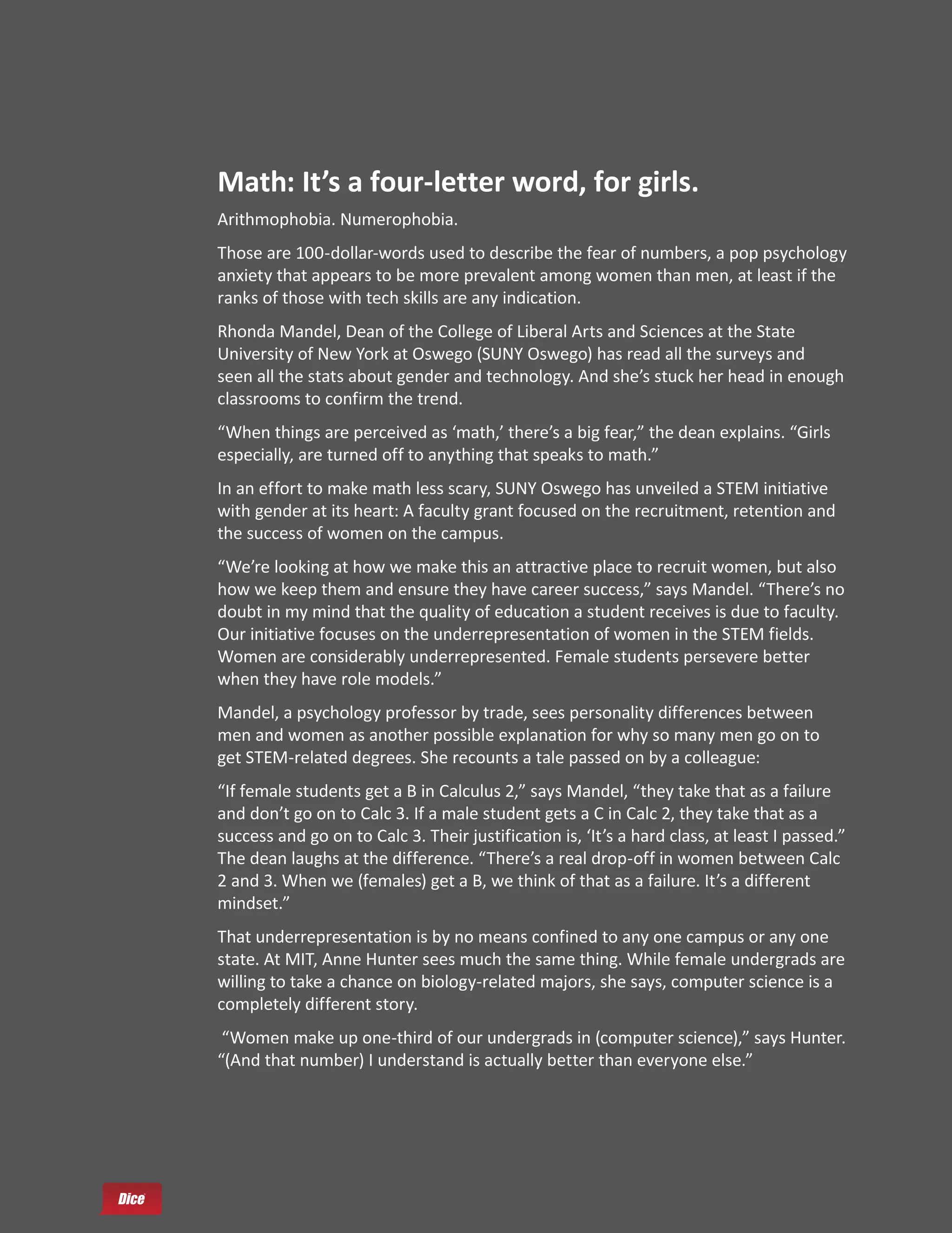 Math: It’s a four-letter word, for girls.
Arithmophobia. Numerophobia.
Those are 100-dollar-words used to describe the fear of numbers, a pop psychology
anxiety that appears to be more prevalent among women than men, at least if the
ranks of those with tech skills are any indication.
Rhonda Mandel, Dean of the College of Liberal Arts and Sciences at the State
University of New York at Oswego (SUNY Oswego) has read all the surveys and
seen all the stats about gender and technology. And she’s stuck her head in enough
classrooms to confirm the trend.
“When things are perceived as ‘math,’ there’s a big fear,” the dean explains. “Girls
especially, are turned off to anything that speaks to math.”
In an effort to make math less scary, SUNY Oswego has unveiled a STEM initiative
with gender at its heart: A faculty grant focused on the recruitment, retention and
the success of women on the campus.
“We’re looking at how we make this an attractive place to recruit women, but also
how we keep them and ensure they have career success,” says Mandel. “There’s no
doubt in my mind that the quality of education a student receives is due to faculty.
Our initiative focuses on the underrepresentation of women in the STEM fields.
Women are considerably underrepresented. Female students persevere better
when they have role models.”
Mandel, a psychology professor by trade, sees personality differences between
men and women as another possible explanation for why so many men go on to
get STEM-related degrees. She recounts a tale passed on by a colleague:
“If female students get a B in Calculus 2,” says Mandel, “they take that as a failure
and don’t go on to Calc 3. If a male student gets a C in Calc 2, they take that as a
success and go on to Calc 3. Their justification is, ‘It’s a hard class, at least I passed.”
The dean laughs at the difference. “There’s a real drop-off in women between Calc
2 and 3. When we (females) get a B, we think of that as a failure. It’s a different
mindset.”
That underrepresentation is by no means confined to any one campus or any one
state. At MIT, Anne Hunter sees much the same thing. While female undergrads are
willing to take a chance on biology-related majors, she says, computer science is a
completely different story.
 “Women make up one-third of our undergrads in (computer science),” says Hunter.
“(And that number) I understand is actually better than everyone else.”
 