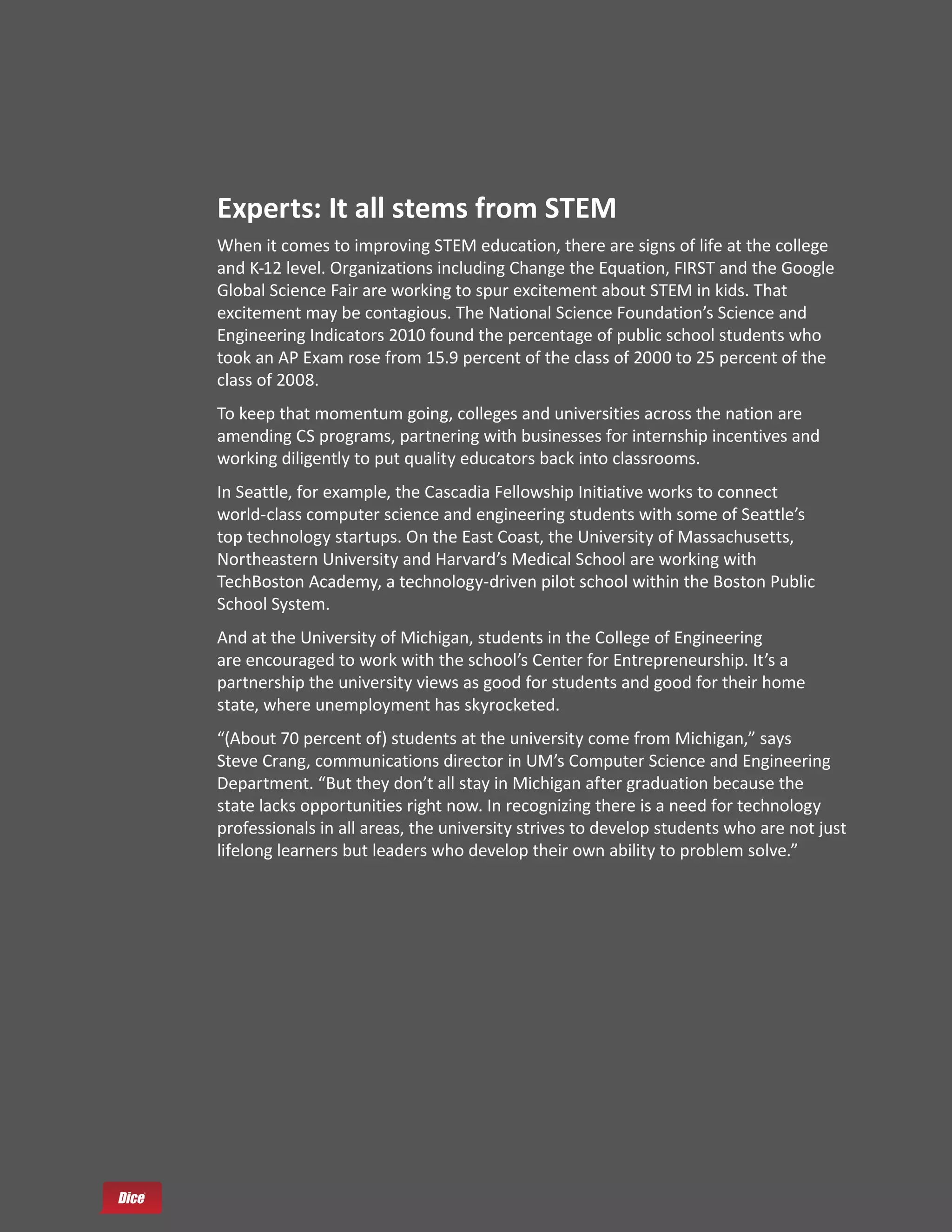 Experts: It all stems from STEM
When it comes to improving STEM education, there are signs of life at the college
and K-12 level. Organizations including Change the Equation, FIRST and the Google
Global Science Fair are working to spur excitement about STEM in kids. That
excitement may be contagious. The National Science Foundation’s Science and
Engineering Indicators 2010 found the percentage of public school students who
took an AP Exam rose from 15.9 percent of the class of 2000 to 25 percent of the
class of 2008.
To keep that momentum going, colleges and universities across the nation are
amending CS programs, partnering with businesses for internship incentives and
working diligently to put quality educators back into classrooms.
In Seattle, for example, the Cascadia Fellowship Initiative works to connect
world-class computer science and engineering students with some of Seattle’s
top technology startups. On the East Coast, the University of Massachusetts,
Northeastern University and Harvard’s Medical School are working with
TechBoston Academy, a technology-driven pilot school within the Boston Public
School System.
And at the University of Michigan, students in the College of Engineering
are encouraged to work with the school’s Center for Entrepreneurship. It’s a
partnership the university views as good for students and good for their home
state, where unemployment has skyrocketed.
“(About 70 percent of) students at the university come from Michigan,” says
Steve Crang, communications director in UM’s Computer Science and Engineering
Department. “But they don’t all stay in Michigan after graduation because the
state lacks opportunities right now. In recognizing there is a need for technology
professionals in all areas, the university strives to develop students who are not just
lifelong learners but leaders who develop their own ability to problem solve.”
 