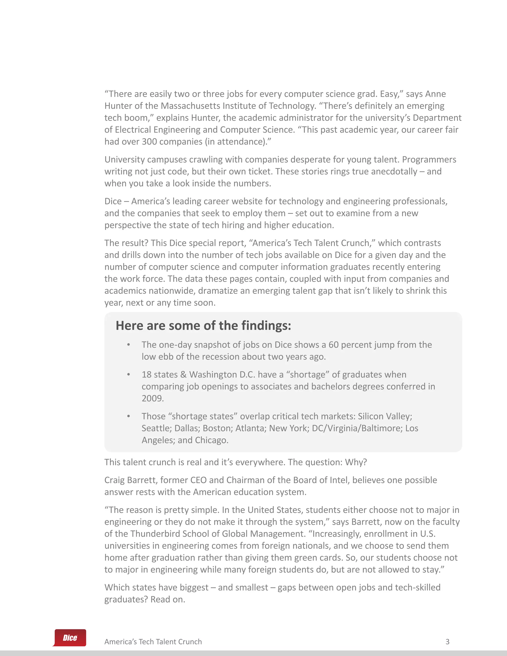 “There are easily two or three jobs for every computer science grad. Easy,” says Anne
Hunter of the Massachusetts Institute of Technology. “There’s definitely an emerging
tech boom,” explains Hunter, the academic administrator for the university’s Department
of Electrical Engineering and Computer Science. “This past academic year, our career fair
had over 300 companies (in attendance).”
University campuses crawling with companies desperate for young talent. Programmers
writing not just code, but their own ticket. These stories rings true anecdotally – and
when you take a look inside the numbers.
Dice – America’s leading career website for technology and engineering professionals,
and the companies that seek to employ them – set out to examine from a new
perspective the state of tech hiring and higher education.
The result? This Dice special report, “America’s Tech Talent Crunch,” which contrasts
and drills down into the number of tech jobs available on Dice for a given day and the
number of computer science and computer information graduates recently entering
the work force. The data these pages contain, coupled with input from companies and
academics nationwide, dramatize an emerging talent gap that isn’t likely to shrink this
year, next or any time soon.

   Here are some of the findings:
      •	 The one-day snapshot of jobs on Dice shows a 60 percent jump from the
         low ebb of the recession about two years ago.
      •	 18 states & Washington D.C. have a “shortage” of graduates when
         comparing job openings to associates and bachelors degrees conferred in
         2009.
      •	 Those “shortage states” overlap critical tech markets: Silicon Valley;
         Seattle; Dallas; Boston; Atlanta; New York; DC/Virginia/Baltimore; Los
         Angeles; and Chicago.

This talent crunch is real and it’s everywhere. The question: Why?
Craig Barrett, former CEO and Chairman of the Board of Intel, believes one possible
answer rests with the American education system.
“The reason is pretty simple. In the United States, students either choose not to major in
engineering or they do not make it through the system,” says Barrett, now on the faculty
of the Thunderbird School of Global Management. “Increasingly, enrollment in U.S.
universities in engineering comes from foreign nationals, and we choose to send them
home after graduation rather than giving them green cards. So, our students choose not
to major in engineering while many foreign students do, but are not allowed to stay.”
Which states have biggest – and smallest – gaps between open jobs and tech-skilled
graduates? Read on.



America’s Tech Talent Crunch                                                          3
 