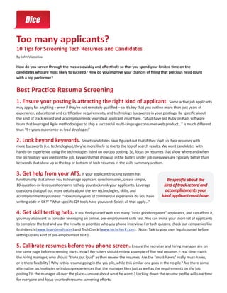 Too many applicants?
10 Tips for Screening Tech Resumes and Candidates
By John Vlastelica

How do you screen through the masses quickly and effectively so that you spend your limited time on the
candidates who are most likely to succeed? How do you improve your chances of filling that precious head count
with a top performer?


Best Practice Resume Screening
1. Ensure your posting is attracting the right kind of applicant. Some active job applicants
may apply for anything – even if they’re not remotely qualified – so it’s key that you outline more than just years of
experience, educational and certification requirements, and technology buzzwords in your postings. Be specific about
the kind of track record and accomplishments your ideal applicant must have. “Must have led Ruby on Rails software
team that leveraged Agile methodologies to ship a successful multi-language consumer web product…” is much different
than “5+ years experience as lead developer.”

2. Look beyond keywords. Smart candidates have figured out that if they load up their resumes with
more buzzwords (i.e. technologies), they’re more likely to rise to the top of search results. We want candidates with
hands-on experience using the technologies listed on our job posting. So, focus on resumes that show where and when
the technology was used on the job. Keywords that show up in the bullets under job overviews are typically better than
keywords that show up at the top or bottom of tech resumes in the skills summary section.

3. Get help from your ATS. If your applicant tracking system has
functionality that allows you to leverage applicant questionnaires, create simple,              Be specific about the
10-question-or-less questionnaires to help you stack rank your applicants. Leverage           kind of track record and
questions that pull out more details about the key technologies, skills, and                   accomplishments your
accomplishments you need. “How many years of commercial experience do you have              ideal applicant must have.
writing code in C#?” “What specific QA tools have you used: Select all that apply…”

4. Get skill testing help. If you find yourself with too many “looks good on paper” applicants, and can afford it,
you may also want to consider leveraging an online, pre-employment skills test. You can invite your short-list of applicants
to complete the test and use the results to prioritize who you phone interview. For tech quizzes, check out companies like
BrainBench (www.brainbench.com) and TechCheck (www.techcheck.com). (Note: Talk to your own legal counsel before
setting up any kind of pre-employment test.)

5. Calibrate resumes before you phone screen. Ensure the recruiter and hiring manager are on
the same page before screening starts. How? Recruiters should review a sample of five real resumes – real time – with
the hiring manager, who should “think out loud” as they review the resumes. Are the “must-haves” really must-haves,
or is there flexibility? Why is this resume going in the yes pile, while this similar one goes in the no pile? Are there some
alternative technologies or industry experiences that the manager likes just as well as the requirements on the job
posting? Is the manager all over the place – unsure about what he wants? Locking down the resume profile will save time
for everyone and focus your tech resume screening efforts.
 