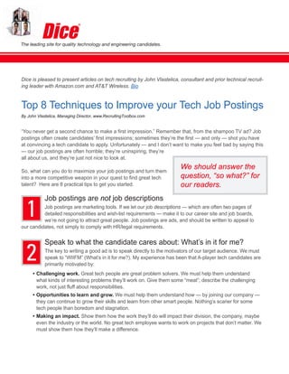 The leading site for quality technology and engineering candidates.




Dice is pleased to present articles on tech recruiting by John Vlastelica, consultant and prior technical recruit-
ing leader with Amazon.com and AT&T Wireless. Bio


Top 8 Techniques to Improve your Tech Job Postings
By John Vlastelica, Managing Director, www.RecruitingToolbox.com


“You never get a second chance to make a first impression.” Remember that, from the shampoo TV ad? Job
postings often create candidates’ first impressions; sometimes they’re the first — and only — shot you have
at convincing a tech candidate to apply. Unfortunately — and I don’t want to make you feel bad by saying this
— our job postings are often horrible; they’re uninspiring, they’re
all about us, and they’re just not nice to look at.

So, what can you do to maximize your job postings and turn them
                                                                           We should answer the
into a more competitive weapon in your quest to find great tech            question, “so what?” for
talent? Here are 8 practical tips to get you started.                      our readers.


  1
            Job postings are not job descriptions
          Job postings are marketing tools. If we let our job descriptions — which are often two pages of
          detailed responsibilities and wish-list requirements — make it to our career site and job boards,
          we’re not going to attract great people. Job postings are ads, and should be written to appeal to
our candidates, not simply to comply with HR/legal requirements.




  2
            Speak to what the candidate cares about: What’s in it for me?
            The key to writing a good ad is to speak directly to the motivators of our target audience. We must
            speak to “WIIFM” (What’s in it for me?). My experience has been that A-player tech candidates are
            primarily motivated by:
      • Challenging work. Great tech people are great problem solvers. We must help them understand
        what kinds of interesting problems they’ll work on. Give them some “meat”; describe the challenging
        work, not just fluff about responsibilities.
      • Opportunities to learn and grow. We must help them understand how — by joining our company —
        they can continue to grow their skills and learn from other smart people. Nothing’s scarier for some
        tech people than boredom and stagnation.
      • Making an impact. Show them how the work they’ll do will impact their division, the company, maybe
        even the industry or the world. No great tech employee wants to work on projects that don’t matter. We
        must show them how they’ll make a difference.
 