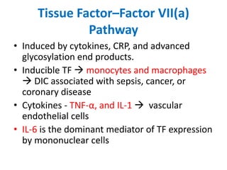 Tissue Factor–Factor VII(a)
Pathway
• Induced by cytokines, CRP, and advanced
glycosylation end products.
• Inducible TF  monocytes and macrophages
 DIC associated with sepsis, cancer, or
coronary disease
• Cytokines - TNF-α, and IL-1  vascular
endothelial cells
• IL-6 is the dominant mediator of TF expression
by mononuclear cells
 