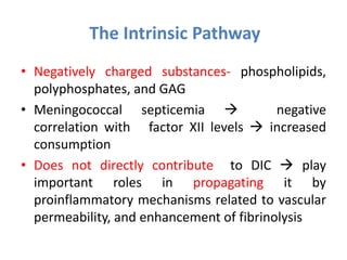The Intrinsic Pathway
• Negatively charged substances- phospholipids,
polyphosphates, and GAG
• Meningococcal septicemia  negative
correlation with factor XII levels  increased
consumption
• Does not directly contribute to DIC  play
important roles in propagating it by
proinflammatory mechanisms related to vascular
permeability, and enhancement of fibrinolysis
 