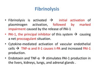 • Fibrinolysis is activated  initial activation of
plasminogen activation, followed by marked
impairment caused by the release of PAI-1
• PAI-1, the principal inhibitor of this system  causing
a net procoagulant situation.
• Cytokine-mediated activation of vascular endothelial
cells  TNF-α and Il-1 causes t-PA and increased PAI-1
production.
• Endotoxin and TNF-α  stimulates PAI-1 production in
the livers, kidneys, lungs, and adrenal glands .
Fibrinolysis
 