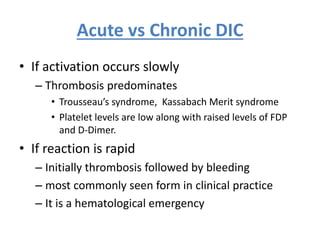 Acute vs Chronic DIC
• If activation occurs slowly
– Thrombosis predominates
• Trousseau’s syndrome, Kassabach Merit syndrome
• Platelet levels are low along with raised levels of FDP
and D-Dimer.
• If reaction is rapid
– Initially thrombosis followed by bleeding
– most commonly seen form in clinical practice
– It is a hematological emergency
 