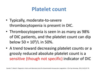 Platelet count
• Typically, moderate-to-severe
thrombocytopenia is present in DIC.
• Thrombocytopenia is seen in as many as 98%
of DIC patients, and the platelet count can dip
below 50 × 109/L in 50%.
• A trend toward decreasing platelet counts or a
grossly reduced absolute platelet count is a
sensitive (though not specific) indicator of DIC
Kaneko T, Wada H. Diagnostic criteria and laboratory tests for disseminated intravascular coagulation. J Clin Exp Hematop. 2011;51(2):67-76
 