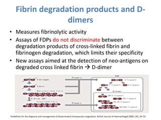 Fibrin degradation products and D-
dimers
• Measures fibrinolytic activity
• Assays of FDPs do not discriminate between
degradation products of cross-linked fibrin and
fibrinogen degradation, which limits their specificity
• New assays aimed at the detection of neo-antigens on
degraded cross linked fibrin  D-dimer
Guidelines for the diagnosis and management of disseminated intravascular coagulation. British Journal of Haematology0 2009; 145, 24–33
 