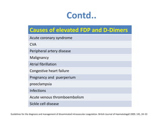 Contd..
Guidelines for the diagnosis and management of disseminated intravascular coagulation. British Journal of Haematology0 2009; 145, 24–33
Causes of elevated FDP and D-Dimers
Acute coronary syndrome
CVA
Peripheral artery disease
Malignancy
Atrial fibrillation
Congestive heart failure
Pregnancy and puerperium
preeclampsia
Infections
Acute venous thromboembolism
Sickle cell disease
 