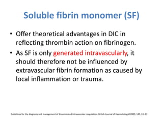 Soluble fibrin monomer (SF)
• Offer theoretical advantages in DIC in
reflecting thrombin action on fibrinogen.
• As SF is only generated intravascularly, it
should therefore not be influenced by
extravascular fibrin formation as caused by
local inflammation or trauma.
Guidelines for the diagnosis and management of disseminated intravascular coagulation. British Journal of Haematology0 2009; 145, 24–33
 