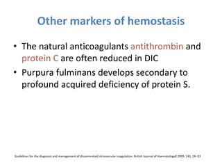 Other markers of hemostasis
• The natural anticoagulants antithrombin and
protein C are often reduced in DIC
• Purpura fulminans develops secondary to
profound acquired deficiency of protein S.
Guidelines for the diagnosis and management of disseminated intravascular coagulation. British Journal of Haematology0 2009; 145, 24–33
 