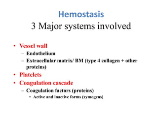 Hemostasis
3 Major systems involved
• Vessel wall
– Endothelium
– Extracellular matrix/ BM (type 4 collagen + other
proteins)
• Platelets
• Coagulation cascade
– Coagulation factors (proteins)
• Active and inactive forms (zymogens)
 