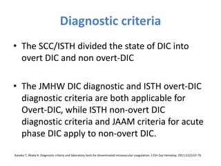 Diagnostic criteria
• The SCC/ISTH divided the state of DIC into
overt DIC and non overt-DIC
• The JMHW DIC diagnostic and ISTH overt-DIC
diagnostic criteria are both applicable for
Overt-DIC, while ISTH non-overt DIC
diagnostic criteria and JAAM criteria for acute
phase DIC apply to non-overt DIC.
Kaneko T, Wada H. Diagnostic criteria and laboratory tests for disseminated intravascular coagulation. J Clin Exp Hematop. 2011;51(2):67-76
 