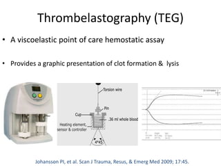 Thrombelastography (TEG)
• A viscoelastic point of care hemostatic assay
• Provides a graphic presentation of clot formation & lysis
Johansson PI, et al. Scan J Trauma, Resus, & Emerg Med 2009; 17:45.
 