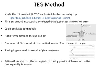 TEG Method
• whole blood incubated @ 37o
C in a heated, kaolin-containing cup
• Pin is suspended into cup and connected to a detector system (torsion wire)
• Cup is oscillated continously
• Fibrin forms between the cup and pin
• Formation of fibrin results in transmitted rotation from the cup to the pin
• Tracing is generated as a result of pin’s movement
• Pattern & duration of different aspects of tracing provides information on the
clotting and lysis process
(after being collected in Citrate – if delay in running > 3 min)
 