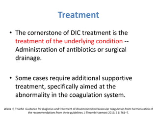 Treatment
• The cornerstone of DIC treatment is the
treatment of the underlying condition --
Administration of antibiotics or surgical
drainage.
• Some cases require additional supportive
treatment, specifically aimed at the
abnormality in the coagulation system.
Wada H, Thachil Guidance for diagnosis and treatment of disseminated intravascular coagulation from harmonization of
the recommendations from three guidelines. J Thromb Haemost 2013; 11: 761–7.
 