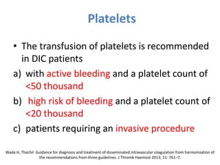 Platelets
• The transfusion of platelets is recommended
in DIC patients
a) with active bleeding and a platelet count of
<50 thousand
b) high risk of bleeding and a platelet count of
<20 thousand
c) patients requiring an invasive procedure
Wada H, Thachil Guidance for diagnosis and treatment of disseminated intravascular coagulation from harmonization of
the recommendations from three guidelines. J Thromb Haemost 2013; 11: 761–7.
 