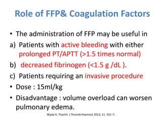 Role of FFP& Coagulation Factors
• The administration of FFP may be useful in
a) Patients with active bleeding with either
prolonged PT/APTT (>1.5 times normal)
b) decreased fibrinogen (<1.5 g /dL ).
c) Patients requiring an invasive procedure
• Dose : 15ml/kg
• Disadvantage : volume overload can worsen
pulmonary edema.
Wada H, Thachil. J Thromb Haemost 2013; 11: 761–7.
 
