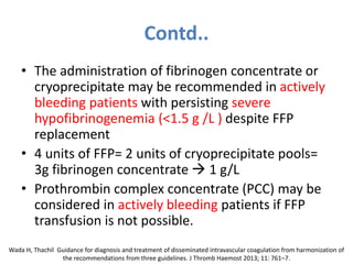 Contd..
• The administration of fibrinogen concentrate or
cryoprecipitate may be recommended in actively
bleeding patients with persisting severe
hypofibrinogenemia (<1.5 g /L ) despite FFP
replacement
• 4 units of FFP= 2 units of cryoprecipitate pools=
3g fibrinogen concentrate  1 g/L
• Prothrombin complex concentrate (PCC) may be
considered in actively bleeding patients if FFP
transfusion is not possible.
Wada H, Thachil Guidance for diagnosis and treatment of disseminated intravascular coagulation from harmonization of
the recommendations from three guidelines. J Thromb Haemost 2013; 11: 761–7.
 