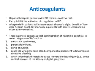 Anticoagulants
• Heparin therapy in patients with DIC remains controversial.
• Partly inhibit the activation of coagulation in DIC.
• A large trial in patients with severe sepsis showed a slight benefit of low-
dose heparin on 28-day mortality in patients with severe sepsis and no
major safety concerns.
• There is general consensus that administration of heparin is beneficial in
some categories of DIC such as
1. metastatic carcinomas,
2. purpura fulminans,
3. aortic aneurysm
4. acute DIC when intensive blood component replacement fails to improve
excessive bleeding
5. when thrombosis threatens to cause irreversible tissue injury (e.g., acute
cortical necrosis of the kidney or digital gangrene).
 