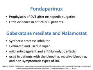 Fondaparinux
• Prophylaxis of DVT after orthopedic surgeries
• Little evidence in critically ill patients
Gabexatane mesilate and Nafamostat
• Synthetic protease inhibitor
• Evaluated and used in Japan
• mild anticoagulant and antifibrinolytic effects
• used in patients with the bleeding, massive bleeding,
and non-symptomatic types of DIC
Wada H, Thachil Guidance for diagnosis and treatment of disseminated intravascular coagulation from harmonization of
the recommendations from three guidelines. J Thromb Haemost 2013; 11: 761–7.
 