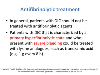 Antifibrinolytic treatment
• In general, patients with DIC should not be
treated with antifibrinolytic agents
• Patients with DIC that is characterized by a
primary hyperfibrinolytic state and who
present with severe bleeding could be treated
with lysine analogues, such as tranexamic acid
(e.g. 1 g every 8 h)
Wada H, Thachil Guidance for diagnosis and treatment of disseminated intravascular coagulation from harmonization of
the recommendations from three guidelines. J Thromb Haemost 2013; 11: 761–7.
 