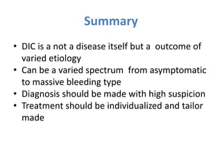 Summary
• DIC is a not a disease itself but a outcome of
varied etiology
• Can be a varied spectrum from asymptomatic
to massive bleeding type
• Diagnosis should be made with high suspicion
• Treatment should be individualized and tailor
made
 