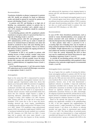 Recommendations
Transfusion of platelets or plasma (components) in patients
with DIC should not primarily be based on laboratory
results and should in general be reserved for patients that
present with bleeding (Grade C, Level IV).
In patients with DIC and bleeding or at high risk of
bleeding (e.g. postoperative patients or patients due to
undergo an invasive procedure) and a platelet count of
50 · 109
/l, transfusion of platelets should be considered
(Grade C, Level IV).
In non-bleeding patients with DIC, prophylactic platelet
transfusion is not given unless it is perceived that there is a
high risk of bleeding (Grade C, Level IV).
In bleeding patients with DIC and prolonged PT and
aPTT administration of FFP may be useful. It should not
however be instituted based on laboratory tests alone but
should be considered in those with active bleeding and in
those requiring an invasive procedure. There is no evidence
that infusion of plasma stimulates the ongoing activation of
coagulation (Grade C, Level IV).
If transfusion of FFP is not possible in patients with
bleeding because of ﬂuid overload, consider using factor
concentrates such as prothrombin complex concentrate,
recognising that these will only partially correct the defect
because they contain only selected factors, whereas in DIC
there is a global deﬁciency of coagulation factors (Grade C,
Level IV).
Severe hypoﬁbrinogenaemia (1 g/l) that persists despite
FFP replacement may be treated with ﬁbrinogen concentrate
or cryoprecipitate (Grade C, Level IV).
Anticoagulants
Based on the notion that DIC is characterised by extensive
activation of coagulation, anticoagulant treatment may be a
rationale approach. Experimental studies have shown that
heparin can at least partly inhibit the activation of coagulation
in DIC (Pernerstorfer et al, 1999). There are no clinical
randomised controlled trials demonstrating that the use of
heparin in patients with DIC results in an improvement in
clinically relevant outcomes. Small uncontrolled studies have
shown that (low molecular weight) heparin is capable of
improving laboratory abnormalities associated with DIC
(Corrigan  Jordan, 1970; Audibert et al, 1987; Feinstein,
1988). Patients with DIC are at high risk of venous throm-
boembolic (VTE) events due to one or more risk factors,
including advanced age, recent surgery, immobilisation,
in-dwelling vascular catheters and previous VTE history (Cook
et al, 2005). Indeed, VTE prophylaxis using unfractionated
heparin (UFH), low molecular weight heparin (LMWH), and/
or mechanical methods has become standard care in patients
with DIC (Samama et al, 1999; Patel et al, 2005). A recent
large trial in patients with severe sepsis showed a non
signiﬁcant beneﬁt of low dose heparin on 28-day mortality
and underscored the importance of not stopping heparin in
patients with DIC and abnormal coagulation parameters (Levi
et al, 2007).
Theoretically, the most logical anticoagulant agent to use in
DIC is directed against tissue factor activity. Phase II trials of
recombinant tissue factor pathway inhibitor (TFPI) in patients
with sepsis showed promising results but a phase III trial did
not show an overall survival beneﬁt in patients who were
treated with TFPI (Abraham et al, 2001, 2003).
Recommendations
In cases of DIC where thrombosis predominates, such as
arterial or venous thromboembolism, severe purpura ful-
minans associated with acral ischemia or vascular skin
infarction therapeutic doses of heparin should be considered.
In these patients where there is perceived to be a
co-existing high risk of bleeding there may be beneﬁts in
using continuous infusion UFH due to its short half-life and
reversibility. Weight adjusted doses (e.g. 10 l/kg/h) may be
used without the intention of prolonging the aPTT ratio to
1Æ5–2Æ5 times the control. Monitoring the aPTT in these
cases may be complicated and clinical observation for signs
of bleeding is important (Grade C, Level IV).
In critically ill, non-bleeding patients with DIC, prophy-
laxis for venous thromboembolism with prophylactic doses
of heparin or low molecular weight heparin is recommended
(Grade A, Level IB).
Anticoagulant factor concentrates
The use of agents that are capable of restoring the dysfunc-
tional anticoagulant pathways in patients with DIC has been
extensively studied. Antithrombin concentrate has been avail-
able since the 1980s and most trials with this compound show
some beneﬁcial effect in terms of improvement of laboratory
parameters, however, none of the trials demonstrated a
signiﬁcant reduction in mortality. A large-scale multicentre
randomised controlled trial to directly assess the effect of
antithrombin concentrate on mortality in septic patients also
showed no signiﬁcant reduction in those treated with
antithrombin concentrate (Warren et al, 2001). Interestingly,
the subgroup of patients that had DIC and that did not receive
heparin showed a remarkable survival beneﬁt, but this ﬁnding
requires prospective validation (Kienast et al, 2006).
Based on the rationale that depression of the protein C
pathway may signiﬁcantly contribute to the pathophysiology
of DIC, it has been suggested that supplementation of
activated protein C might potentially be of beneﬁt. Indeed,
activated protein C was shown to be effective in reducing
mortality and organ failure in experimental sepsis models
(Taylor et al, 1987). The clinical efﬁcacy of activated protein
C in severe sepsis was demonstrated in a large randomised
controlled trial (Bernard et al, 2001). Mortality was 24Æ7% in
the activated protein C group as compared with 30Æ8% in the
Guideline
ª 2009 Blackwell Publishing Ltd, British Journal of Haematology, 145, 24–33 29
 