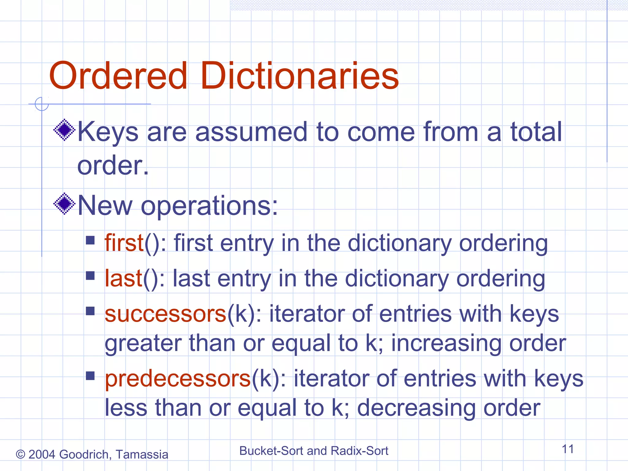 Ordered Dictionaries
         Keys are assumed to come from a total
         order.
         New operations:
              first(): first entry in the dictionary ordering
              last(): last entry in the dictionary ordering
              successors(k): iterator of entries with keys
               greater than or equal to k; increasing order
              predecessors(k): iterator of entries with keys
               less than or equal to k; decreasing order
© 2004 Goodrich, Tamassia   Bucket-Sort and Radix-Sort     11
 
