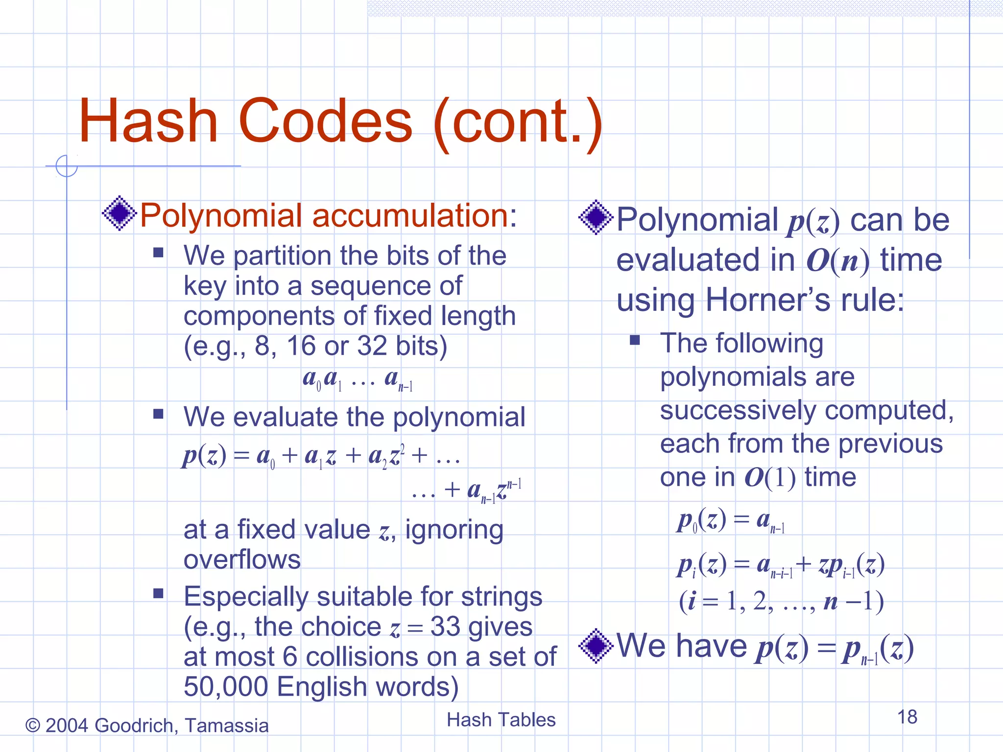 Hash Codes (cont.)
           Polynomial accumulation:                     Polynomial p(z) can be
               We partition the bits of the            evaluated in O(n) time
                key into a sequence of
                components of fixed length
                                                        using Horner’s rule:
                (e.g., 8, 16 or 32 bits)                   The following
                            a0 a1 … an−1                    polynomials are
               We evaluate the polynomial                  successively computed,
                p(z) = a0 + a1 z + a2 z2 + …                each from the previous
                                         … + an−1zn−1       one in O(1) time
                at a fixed value z, ignoring                 p0(z) = an−1
                overflows                                    pi (z) = an−i−1 + zpi−1(z)
               Especially suitable for strings              (i = 1, 2, …, n −1)
                (e.g., the choice z = 33 gives
                at most 6 collisions on a set of        We have p(z) = pn−1(z)
                50,000 English words)
© 2004 Goodrich, Tamassia                 Hash Tables                                     18
 