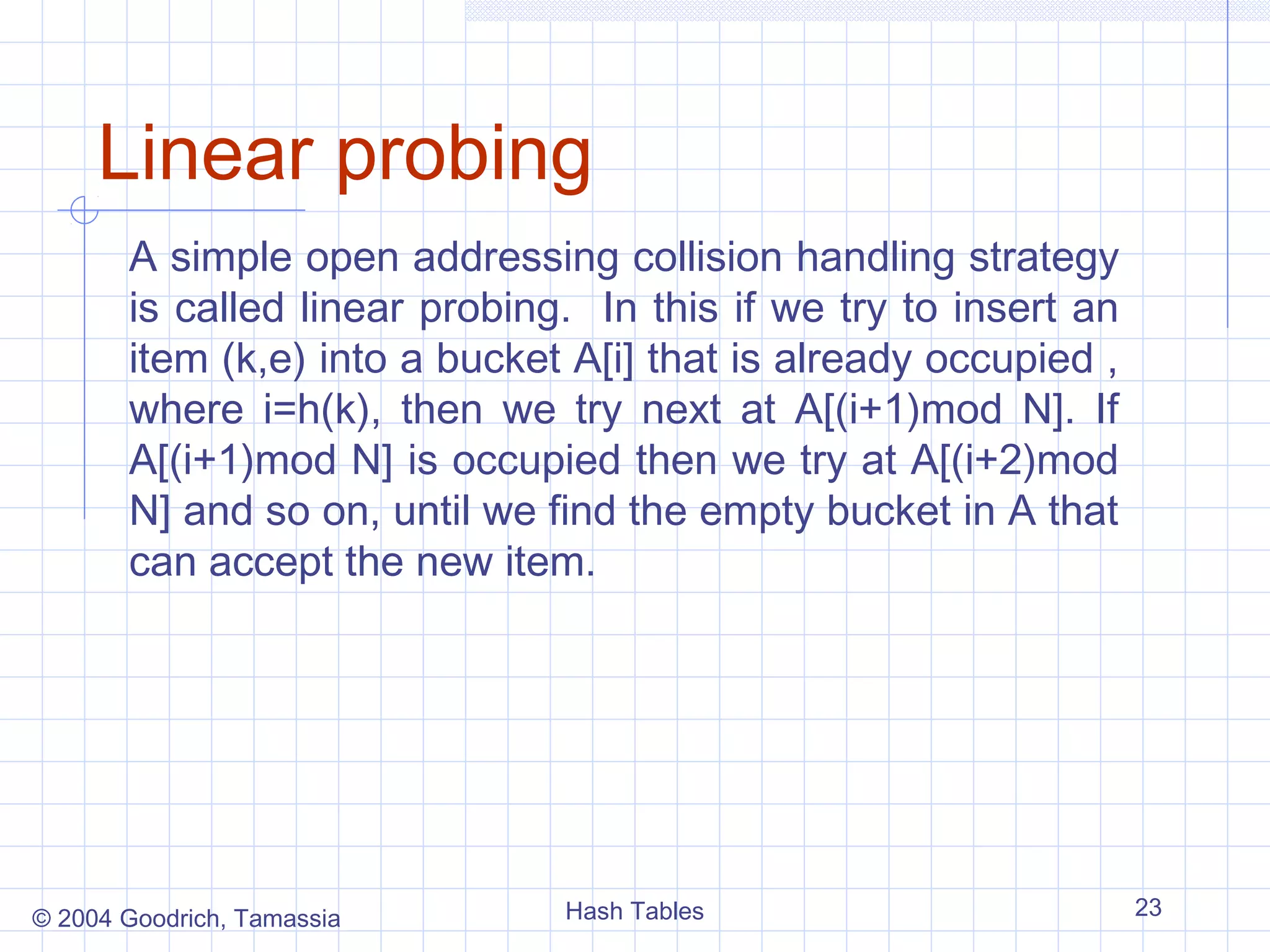 Linear probing
       A simple open addressing collision handling strategy
       is called linear probing. In this if we try to insert an
       item (k,e) into a bucket A[i] that is already occupied ,
       where i=h(k), then we try next at A[(i+1)mod N]. If
       A[(i+1)mod N] is occupied then we try at A[(i+2)mod
       N] and so on, until we find the empty bucket in A that
       can accept the new item.




© 2004 Goodrich, Tamassia      Hash Tables                        23
 