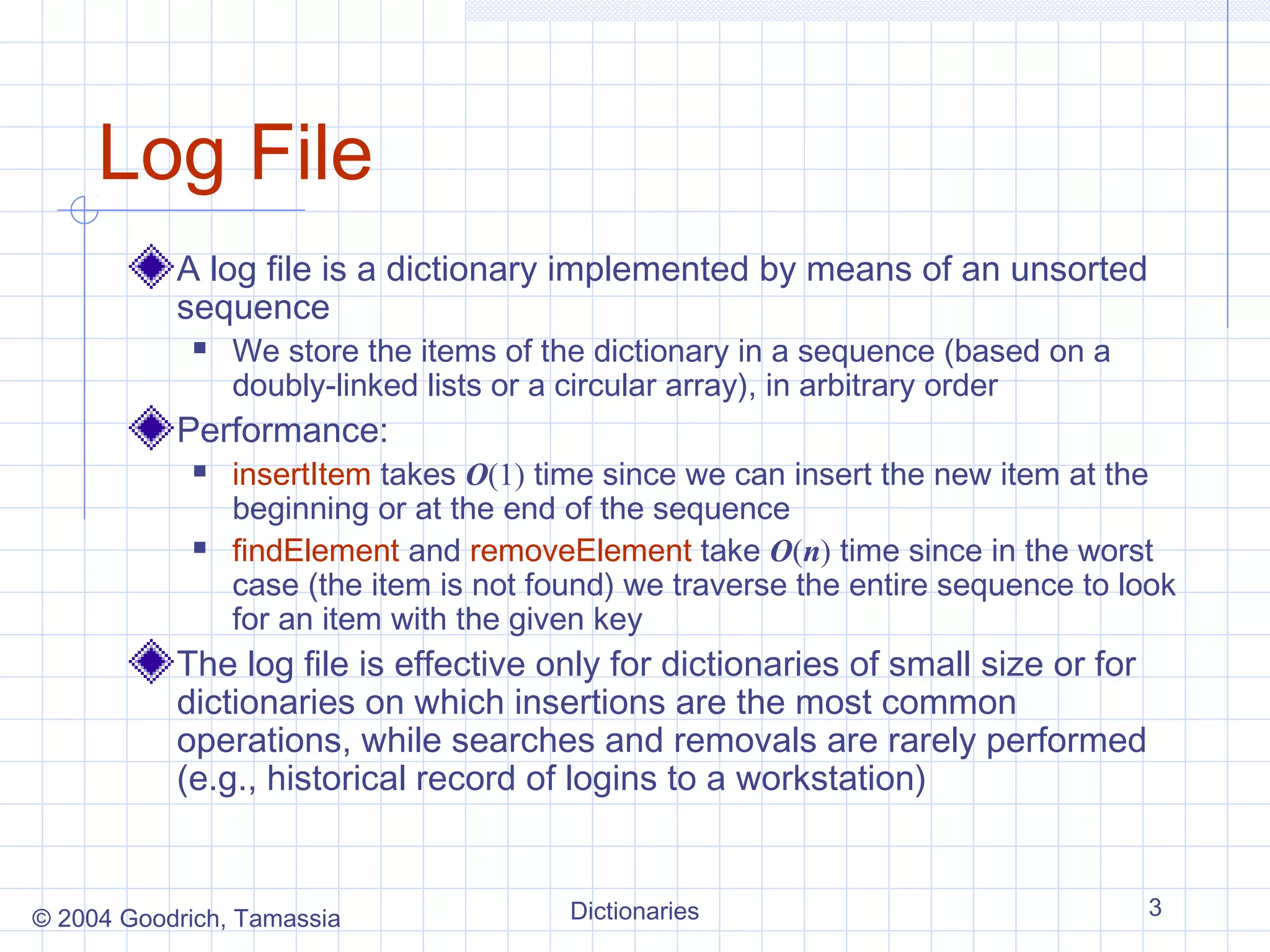 Log File
           A log file is a dictionary implemented by means of an unsorted
           sequence
               We store the items of the dictionary in a sequence (based on a
                doubly-linked lists or a circular array), in arbitrary order
           Performance:
               insertItem takes O(1) time since we can insert the new item at the
                beginning or at the end of the sequence
               findElement and removeElement take O(n) time since in the worst
                case (the item is not found) we traverse the entire sequence to look
                for an item with the given key
           The log file is effective only for dictionaries of small size or for
           dictionaries on which insertions are the most common
           operations, while searches and removals are rarely performed
           (e.g., historical record of logins to a workstation)


© 2004 Goodrich, Tamassia               Dictionaries                              3
 