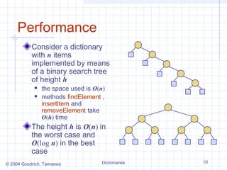 Performance
           Consider a dictionary
           with n items
           implemented by means
           of a binary search tree
           of height h
               the space used is O(n)
               methods findElement ,
                insertItem and
                removeElement take
                O(h) time
           The height h is O(n) in
           the worst case and
           O(log n) in the best
           case
© 2004 Goodrich, Tamassia           Dictionaries   10
 