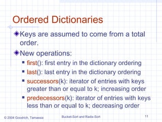 Ordered Dictionaries
         Keys are assumed to come from a total
         order.
         New operations:
              first(): first entry in the dictionary ordering
              last(): last entry in the dictionary ordering
              successors(k): iterator of entries with keys
               greater than or equal to k; increasing order
              predecessors(k): iterator of entries with keys
               less than or equal to k; decreasing order
© 2004 Goodrich, Tamassia   Bucket-Sort and Radix-Sort     11
 