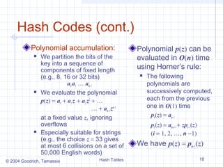 Hash Codes (cont.)
           Polynomial accumulation:                     Polynomial p(z) can be
               We partition the bits of the            evaluated in O(n) time
                key into a sequence of
                components of fixed length
                                                        using Horner’s rule:
                (e.g., 8, 16 or 32 bits)                   The following
                            a0 a1 … an−1                    polynomials are
               We evaluate the polynomial                  successively computed,
                p(z) = a0 + a1 z + a2 z2 + …                each from the previous
                                         … + an−1zn−1       one in O(1) time
                at a fixed value z, ignoring                 p0(z) = an−1
                overflows                                    pi (z) = an−i−1 + zpi−1(z)
               Especially suitable for strings              (i = 1, 2, …, n −1)
                (e.g., the choice z = 33 gives
                at most 6 collisions on a set of        We have p(z) = pn−1(z)
                50,000 English words)
© 2004 Goodrich, Tamassia                 Hash Tables                                     18
 