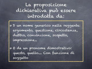 La proposizione
 dichiarativa può essere
     introdotta da:
D un nome generico nella reggente:
argomento, questione, circostanza,
dubbio, convinzione, sospetto,
impressione...

O da un pronome dimostrativo:
questo, quello.... Con funzione di
soggetto
 
