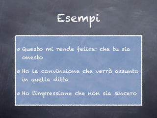 Esempi

Questo mi rende felice: che tu sia
onesto

Ho la convinzione che verrò assunto
in quella ditta

Ho l'impressione che non sia sincero
 
