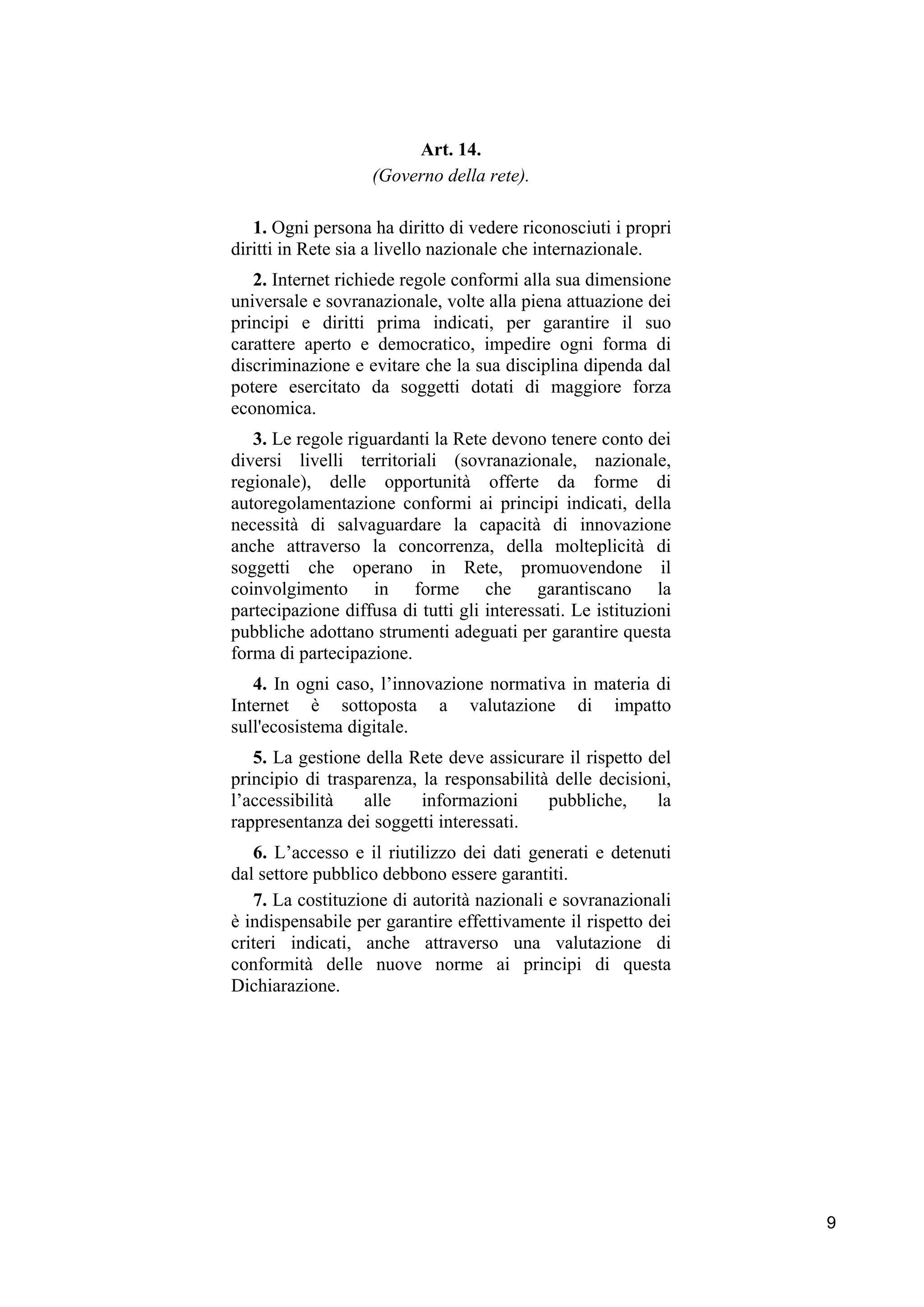 9
Art. 14.
(Governo della rete).
1. Ogni persona ha diritto di vedere riconosciuti i propri
diritti in Rete sia a livello nazionale che internazionale.
2. Internet richiede regole conformi alla sua dimensione
universale e sovranazionale, volte alla piena attuazione dei
principi e diritti prima indicati, per garantire il suo
carattere aperto e democratico, impedire ogni forma di
discriminazione e evitare che la sua disciplina dipenda dal
potere esercitato da soggetti dotati di maggiore forza
economica.
3. Le regole riguardanti la Rete devono tenere conto dei
diversi livelli territoriali (sovranazionale, nazionale,
regionale), delle opportunità offerte da forme di
autoregolamentazione conformi ai principi indicati, della
necessità di salvaguardare la capacità di innovazione
anche attraverso la concorrenza, della molteplicità di
soggetti che operano in Rete, promuovendone il
coinvolgimento in forme che garantiscano la
partecipazione diffusa di tutti gli interessati. Le istituzioni
pubbliche adottano strumenti adeguati per garantire questa
forma di partecipazione.
4. In ogni caso, l’innovazione normativa in materia di
Internet è sottoposta a valutazione di impatto
sull'ecosistema digitale.
5. La gestione della Rete deve assicurare il rispetto del
principio di trasparenza, la responsabilità delle decisioni,
l’accessibilità alle informazioni pubbliche, la
rappresentanza dei soggetti interessati.
6. L’accesso e il riutilizzo dei dati generati e detenuti
dal settore pubblico debbono essere garantiti.
7. La costituzione di autorità nazionali e sovranazionali
è indispensabile per garantire effettivamente il rispetto dei
criteri indicati, anche attraverso una valutazione di
conformità delle nuove norme ai principi di questa
Dichiarazione.
 