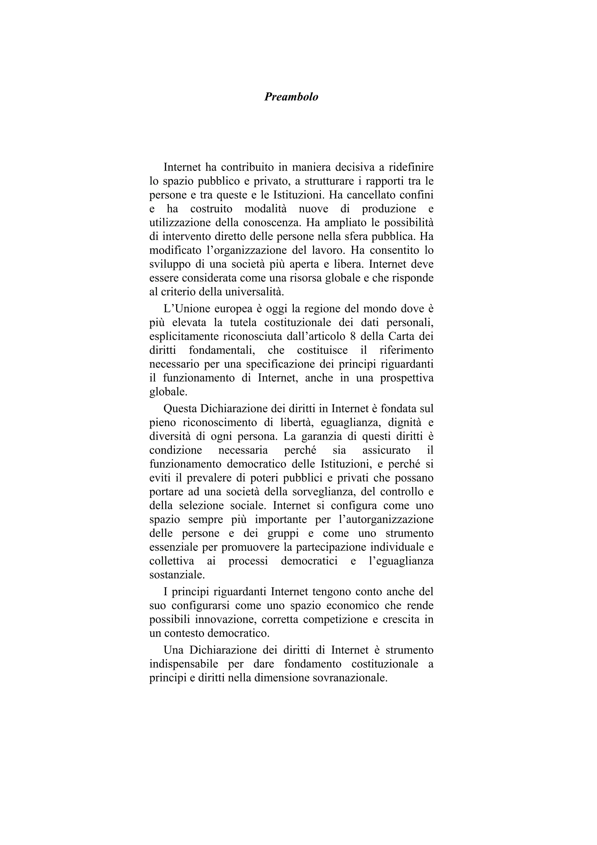 Preambolo
Internet ha contribuito in maniera decisiva a ridefinire
lo spazio pubblico e privato, a strutturare i rapporti tra le
persone e tra queste e le Istituzioni. Ha cancellato confini
e ha costruito modalità nuove di produzione e
utilizzazione della conoscenza. Ha ampliato le possibilità
di intervento diretto delle persone nella sfera pubblica. Ha
modificato l’organizzazione del lavoro. Ha consentito lo
sviluppo di una società più aperta e libera. Internet deve
essere considerata come una risorsa globale e che risponde
al criterio della universalità.
L’Unione europea è oggi la regione del mondo dove è
più elevata la tutela costituzionale dei dati personali,
esplicitamente riconosciuta dall’articolo 8 della Carta dei
diritti fondamentali, che costituisce il riferimento
necessario per una specificazione dei principi riguardanti
il funzionamento di Internet, anche in una prospettiva
globale.
Questa Dichiarazione dei diritti in Internet è fondata sul
pieno riconoscimento di libertà, eguaglianza, dignità e
diversità di ogni persona. La garanzia di questi diritti è
condizione necessaria perché sia assicurato il
funzionamento democratico delle Istituzioni, e perché si
eviti il prevalere di poteri pubblici e privati che possano
portare ad una società della sorveglianza, del controllo e
della selezione sociale. Internet si configura come uno
spazio sempre più importante per l’autorganizzazione
delle persone e dei gruppi e come uno strumento
essenziale per promuovere la partecipazione individuale e
collettiva ai processi democratici e l’eguaglianza
sostanziale.
I principi riguardanti Internet tengono conto anche del
suo configurarsi come uno spazio economico che rende
possibili innovazione, corretta competizione e crescita in
un contesto democratico.
Una Dichiarazione dei diritti di Internet è strumento
indispensabile per dare fondamento costituzionale a
principi e diritti nella dimensione sovranazionale.
 