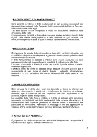 2 
1.RICONOSCIMENTO E GARANZIA DEI DIRITTI 
Sono garantiti in Internet i diritti fondamentali di ogni persona riconosciuti dai documenti internazionali, dalla Carta dei diritti fondamentali dell’Unione Europea, dalle costituzioni e dalle leggi. 
Tali diritti devono essere interpretati in modo da assicurarne l’effettività nella dimensione della Rete. 
Il riconoscimento dei diritti in Internet deve essere fondato sul pieno rispetto della dignità, della libertà, dell’eguaglianza e della diversità di ogni persona, che costituiscono i principi in base ai quali si effettua il bilanciamento con altri diritti. 
2.DIRITTO DI ACCESSO 
Ogni persona ha eguale diritto di accedere a Internet in condizioni di parità, con modalità tecnologicamente adeguate e aggiornate che rimuovano ogni ostacolo di ordine economico e sociale. 
Il diritto fondamentale di accesso a Internet deve essere assicurato nei suoi presupposti sostanziali e non solo come possibilità di collegamento alla Rete. 
L’accesso comprende la libertà di scelta per quanto riguarda sistemi operativi, software e applicazioni. 
L’effettiva tutela del diritto di accesso esige adeguati interventi pubblici per il superamento di ogni forma di divario digitale – culturale, infrastrutturale, economico – con particolare riferimento all’accessibilità delle persone con disabilità. 
3. NEUTRALITA’ DELLA RETE 
Ogni persona ha il diritto che i dati che trasmette e riceve in Internet non subiscano discriminazioni, restrizioni o interferenze in relazione al mittente, ricevente, tipo o contenuto dei dati, dispositivo utilizzato, applicazioni o, in generale, legittime scelte delle persone. 
La neutralità della Rete, fissa e mobile, e il diritto di accesso sono condizioni necessarie per l’effettività dei diritti fondamentali della persona. Garantiscono il mantenimento della capacità generativa di Internet anche in riferimento alla produzione di innovazione. Assicurano ai messaggi e alle loro applicazioni di viaggiare online senza discriminazioni per i loro contenuti e per le loro funzioni. 
4. TUTELA DEI DATI PERSONALI 
Ogni persona ha diritto alla protezione dei dati che la riguardano, per garantire il rispetto della sua dignità, identità e riservatezza.  