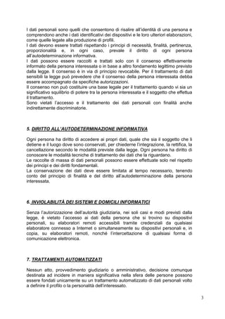 3 
I dati personali sono quelli che consentono di risalire all’identità di una persona e comprendono anche i dati identificativi dei dispositivi e le loro ulteriori elaborazioni, come quelle legate alla produzione di profili. 
I dati devono essere trattati rispettando i principi di necessità, finalità, pertinenza, proporzionalità e, in ogni caso, prevale il diritto di ogni persona all’autodeterminazione informativa. 
I dati possono essere raccolti e trattati solo con il consenso effettivamente informato della persona interessata o in base a altro fondamento legittimo previsto dalla legge. Il consenso è in via di principio revocabile. Per il trattamento di dati sensibili la legge può prevedere che il consenso della persona interessata debba essere accompagnato da specifiche autorizzazioni. 
Il consenso non può costituire una base legale per il trattamento quando vi sia un significativo squilibrio di potere tra la persona interessata e il soggetto che effettua il trattamento. 
Sono vietati l’accesso e il trattamento dei dati personali con finalità anche indirettamente discriminatorie. 
5. DIRITTO ALL’AUTODETERMINAZIONE INFORMATIVA 
Ogni persona ha diritto di accedere ai propri dati, quale che sia il soggetto che li detiene e il luogo dove sono conservati, per chiederne l’integrazione, la rettifica, la cancellazione secondo le modalità previste dalla legge. Ogni persona ha diritto di conoscere le modalità tecniche di trattamento dei dati che la riguardano. 
Le raccolte di massa di dati personali possono essere effettuate solo nel rispetto dei principi e dei diritti fondamentali. 
La conservazione dei dati deve essere limitata al tempo necessario, tenendo conto del principio di finalità e del diritto all’autodeterminazione della persona interessata. 
6. INVIOLABILITÀ DEI SISTEMI E DOMICILI INFORMATICI 
Senza l’autorizzazione dell’autorità giudiziaria, nei soli casi e modi previsti dalla legge, è vietato l’accesso ai dati della persona che si trovino su dispositivi personali, su elaboratori remoti accessibili tramite credenziali da qualsiasi elaboratore connesso a Internet o simultaneamente su dispositivi personali e, in copia, su elaboratori remoti, nonché l’intercettazione di qualsiasi forma di comunicazione elettronica. 
7. TRATTAMENTI AUTOMATIZZATI 
Nessun atto, provvedimento giudiziario o amministrativo, decisione comunque destinata ad incidere in maniera significativa nella sfera delle persone possono essere fondati unicamente su un trattamento automatizzato di dati personali volto a definire il profilo o la personalità dell’interessato. 
 