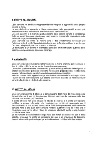 4 
8. DIRITTO ALL’IDENTITÀ 
Ogni persona ha diritto alla rappresentazione integrale e aggiornata della propria identità in Rete. 
La sua definizione riguarda la libera costruzione della personalità e non può essere sottratta all’intervento e alla conoscenza dell’interessato. 
L’uso di algoritmi e di tecniche probabilistiche deve essere portato a conoscenza delle persone interessate, che in ogni caso possono opporsi alla costruzione e alla diffusione di profili che le riguardano. 
Ogni persona ha diritto di fornire solo i dati strettamente necessari per l’adempimento di obblighi previsti dalla legge, per la fornitura di beni e servizi, per l’accesso alle piattaforme che operano in Internet. 
La definizione di un’identità in Internet da parte dell’amministrazione pubblica deve essere accompagnata da adeguate garanzie. 
9. ANONIMATO 
Ogni persona può comunicare elettronicamente in forma anonima per esercitare le libertà civili e politiche senza subire discriminazioni o censure. 
Limitazioni possono essere previste solo quando siano giustificate dall’esigenza di tutelare un interesse pubblico e risultino necessarie, proporzionate, fondate sulla legge e nel rispetto dei caratteri propri di una società democratica. 
Nei casi previsti dalla legge e con provvedimento motivato dell’autorità giudiziaria l’autore di una comunicazione può essere identificato quando sia necessario per garantire la dignità e i diritti di altre persone. 
10. DIRITTO ALL’OBLIO 
Ogni persona ha diritto di ottenere la cancellazione dagli indici dei motori di ricerca dei dati che, per il loro contenuto o per il tempo trascorso dal momento della loro raccolta, non abbiano più rilevanza. 
Il diritto all’oblio non può limitare la libertà di ricerca e il diritto dell’opinione pubblica a essere informata, che costituiscono condizioni necessarie per il funzionamento di una società democratica. Tale diritto può essere esercitato dalle persone note o alle quali sono affidate funzioni pubbliche solo se i dati che le riguardano non hanno alcun rilievo in relazione all’attività svolta o alle funzioni pubbliche esercitate. 
Se la richiesta di cancellazione dagli indici dei motori di ricerca dei dati è stata accolta, chiunque ha diritto di conoscere tali casi e di impugnare la decisione davanti all’autorità giudiziaria per garantire l’interesse pubblico all’informazione. 
 