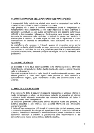 5 
11. DIRITTI E GARANZIE DELLE PERSONE SULLE PIATTAFORME 
I responsabili delle piattaforme digitali sono tenuti a comportarsi con lealtà e correttezza nei confronti di utenti, fornitori e concorrenti. 
Ogni persona ha il diritto di ricevere informazioni chiare e semplificate sul funzionamento della piattaforma, a non veder modificate in modo arbitrario le condizioni contrattuali, a non subire comportamenti che possono determinare difficoltà o discriminazioni nell’accesso. Ogni persona deve in ogni caso essere informata del mutamento delle condizioni contrattuali. In questo caso ha diritto di interrompere il rapporto, di avere copia dei dati che la riguardano in forma interoperabile, di ottenere la cancellazione dalla piattaforma dei dati che la riguardano. 
Le piattaforme che operano in Internet, qualora si presentino come servizi essenziali per la vita e l’attività delle persone, favoriscono, nel rispetto del principio di concorrenza, condizioni per una adeguata interoperabilità, in presenza di parità di condizioni contrattuali, delle loro principali tecnologie, funzioni e dati verso altre piattaforme. 
12. SICUREZZA IN RETE 
La sicurezza in Rete deve essere garantita come interesse pubblico, attraverso l’integrità delle infrastrutture e la loro tutela da attacchi esterni, e come interesse delle singole persone. 
Non sono ammesse limitazioni della libertà di manifestazione del pensiero; deve essere garantita la tutela della dignità delle persone da abusi connessi a comportamenti negativi, quali l’incitamento all’odio, alla discriminazione e alla violenza. 
13. DIRITTO ALL'EDUCAZIONE 
Ogni persona ha diritto di acquisire le capacità necessarie per utilizzare Internet in modo consapevole e attivo. La dimensione culturale ed educativa di Internet costituisce infatti elemento essenziale per garantire l’effettività del diritto di accesso e della tutela delle persone. 
Le istituzioni pubbliche promuovono attività educative rivolte alle persone, al sistema scolastico e alle imprese, con specifico riferimento alla dimensione intergenerazionale. 
Il diritto all'uso consapevole di Internet è fondamentale perché possano essere concretamente garantiti lo sviluppo di uguali possibilità di crescita individuale e collettiva; il riequilibrio democratico delle differenze di potere sulla Rete tra attori economici, Istituzioni e cittadini; la prevenzione delle discriminazioni e dei comportamenti a rischio e di quelli lesivi delle libertà altrui. 
 