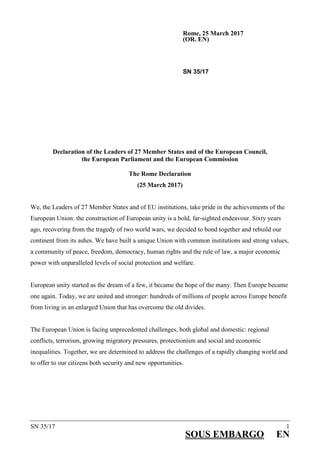 SN 35/17 1
SOUS EMBARGO EN
Rome, 25 March 2017
(OR. EN)
SN 35/17
Declaration of the Leaders of 27 Member States and of the European Council,
the European Parliament and the European Commission
The Rome Declaration
(25 March 2017)
We, the Leaders of 27 Member States and of EU institutions, take pride in the achievements of the
European Union: the construction of European unity is a bold, far-sighted endeavour. Sixty years
ago, recovering from the tragedy of two world wars, we decided to bond together and rebuild our
continent from its ashes. We have built a unique Union with common institutions and strong values,
a community of peace, freedom, democracy, human rights and the rule of law, a major economic
power with unparalleled levels of social protection and welfare.
European unity started as the dream of a few, it became the hope of the many. Then Europe became
one again. Today, we are united and stronger: hundreds of millions of people across Europe benefit
from living in an enlarged Union that has overcome the old divides.
The European Union is facing unprecedented challenges, both global and domestic: regional
conflicts, terrorism, growing migratory pressures, protectionism and social and economic
inequalities. Together, we are determined to address the challenges of a rapidly changing world and
to offer to our citizens both security and new opportunities.
 