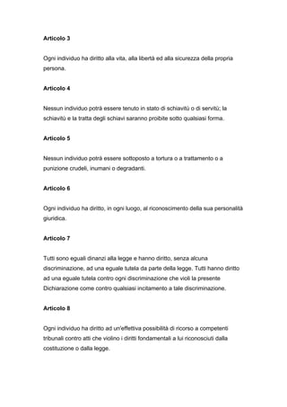 Articolo 3


Ogni individuo ha diritto alla vita, alla libertà ed alla sicurezza della propria
persona.


Articolo 4


Nessun individuo potrà essere tenuto in stato di schiavitù o di servitù; la
schiavitù e la tratta degli schiavi saranno proibite sotto qualsiasi forma.


Articolo 5


Nessun individuo potrà essere sottoposto a tortura o a trattamento o a
punizione crudeli, inumani o degradanti.


Articolo 6


Ogni individuo ha diritto, in ogni luogo, al riconoscimento della sua personalità
giuridica.


Articolo 7


Tutti sono eguali dinanzi alla legge e hanno diritto, senza alcuna
discriminazione, ad una eguale tutela da parte della legge. Tutti hanno diritto
ad una eguale tutela contro ogni discriminazione che violi la presente
Dichiarazione come contro qualsiasi incitamento a tale discriminazione.


Articolo 8


Ogni individuo ha diritto ad un'effettiva possibilità di ricorso a competenti
tribunali contro atti che violino i diritti fondamentali a lui riconosciuti dalla
costituzione o dalla legge.
 