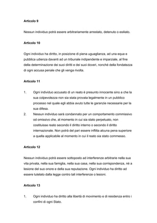 Articolo 9


Nessun individuo potrà essere arbitrariamente arrestato, detenuto o esiliato.


Articolo 10


Ogni individuo ha diritto, in posizione di piena uguaglianza, ad una equa e
pubblica udienza davanti ad un tribunale indipendente e imparziale, al fine
della determinazione dei suoi diritti e dei suoi doveri, nonché della fondatezza
di ogni accusa penale che gli venga rivolta.


Articolo 11


1.     Ogni individuo accusato di un reato è presunto innocente sino a che la
       sua colpevolezza non sia stata provata legalmente in un pubblico
       processo nel quale egli abbia avuto tutte le garanzie necessarie per la
       sua difesa.
2.     Nessun individuo sarà condannato per un comportamento commissivo
       od omissivo che, al momento in cui sia stato perpetuato, non
       costituisse reato secondo il diritto interno o secondo il diritto
       internazionale. Non potrà del pari essere inflitta alcuna pena superiore
       a quella applicabile al momento in cui il reato sia stato commesso.


Articolo 12


Nessun individuo potrà essere sottoposto ad interferenze arbitrarie nella sua
vita privata, nella sua famiglia, nella sua casa, nella sua corrispondenza, né a
lesione del suo onore e della sua reputazione. Ogni individuo ha diritto ad
essere tutelato dalla legge contro tali interferenze o lesioni.


Articolo 13


1.     Ogni individuo ha diritto alla libertà di movimento e di residenza entro i
       confini di ogni Stato.
 