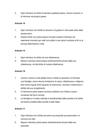 2.    Ogni individuo ha diritto di lasciare qualsiasi paese, incluso il proprio, e
      di ritornare nel proprio paese.


Articolo 14


1.    Ogni individuo ha il diritto di cercare e di godere in altri paesi asilo dalle
      persecuzioni.
2.    Questo diritto non potrà essere invocato qualora l'individuo sia
      realmente ricercato per reati non politici o per azioni contrarie ai fini e ai
      principi delle Nazioni Unite.


Articolo 15


1.    Ogni individuo ha diritto ad una cittadinanza.
2.    Nessun individuo potrà essere arbitrariamente privato della sua
      cittadinanza, né del diritto di mutare cittadinanza.


Articolo 16


1.    Uomini e donne in età adatta hanno il diritto di sposarsi e di fondare
      una famiglia, senza alcuna limitazione di razza, cittadinanza o religione.
      Essi hanno eguali diritti riguardo al matrimonio, durante il matrimonio e
      all'atto del suo scioglimento.
2.    Il matrimonio potrà essere concluso soltanto con il libero e pieno
      consenso dei futuri coniugi.
3.    La famiglia è il nucleo naturale e fondamentale della società e ha diritto
      ad essere protetta dalla società e dallo Stato.


Articolo 17


1.    Ogni individuo ha il diritto ad avere una proprietà sua personale o in
      comune con altri.
2.    Nessun individuo potrà essere arbitrariamente privato della sua
      proprietà.
 