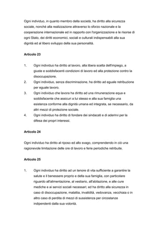 Ogni individuo, in quanto membro della società, ha diritto alla sicurezza
sociale, nonché alla realizzazione attraverso lo sforzo nazionale e la
cooperazione internazionale ed in rapporto con l'organizzazione e le risorse di
ogni Stato, dei diritti economici, sociali e culturali indispensabili alla sua
dignità ed al libero sviluppo della sua personalità.


Articolo 23


1.     Ogni individuo ha diritto al lavoro, alla libera scelta dell'impiego, a
       giuste e soddisfacenti condizioni di lavoro ed alla protezione contro la
       disoccupazione.
2.     Ogni individuo, senza discriminazione, ha diritto ad eguale retribuzione
       per eguale lavoro.
3.     Ogni individuo che lavora ha diritto ad una rimunerazione equa e
       soddisfacente che assicuri a lui stesso e alla sua famiglia una
       esistenza conforme alla dignità umana ed integrata, se necessario, da
       altri mezzi di protezione sociale.
4.     Ogni individuo ha diritto di fondare dei sindacati e di aderirvi per la
       difesa dei propri interessi.


Articolo 24


Ogni individuo ha diritto al riposo ed allo svago, comprendendo in ciò una
ragionevole limitazione delle ore di lavoro e ferie periodiche retribuite.


Articolo 25


1.     Ogni individuo ha diritto ad un tenore di vita sufficiente a garantire la
       salute e il benessere proprio e della sua famiglia, con particolare
       riguardo all'alimentazione, al vestiario, all'abitazione, e alle cure
       mediche e ai servizi sociali necessari; ed ha diritto alla sicurezza in
       caso di disoccupazione, malattia, invalidità, vedovanza, vecchiaia o in
       altro caso di perdita di mezzi di sussistenza per circostanze
       indipendenti dalla sua volontà.
 