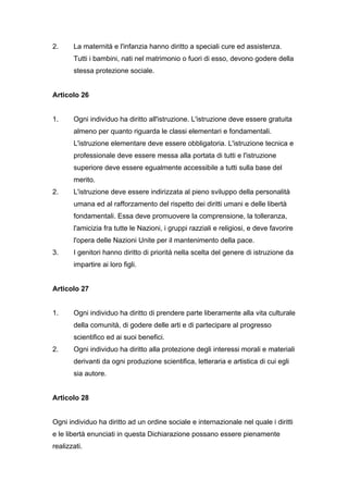 2.     La maternità e l'infanzia hanno diritto a speciali cure ed assistenza.
       Tutti i bambini, nati nel matrimonio o fuori di esso, devono godere della
       stessa protezione sociale.


Articolo 26


1.     Ogni individuo ha diritto all'istruzione. L'istruzione deve essere gratuita
       almeno per quanto riguarda le classi elementari e fondamentali.
       L'istruzione elementare deve essere obbligatoria. L'istruzione tecnica e
       professionale deve essere messa alla portata di tutti e l'istruzione
       superiore deve essere egualmente accessibile a tutti sulla base del
       merito.
2.     L'istruzione deve essere indirizzata al pieno sviluppo della personalità
       umana ed al rafforzamento del rispetto dei diritti umani e delle libertà
       fondamentali. Essa deve promuovere la comprensione, la tolleranza,
       l'amicizia fra tutte le Nazioni, i gruppi razziali e religiosi, e deve favorire
       l'opera delle Nazioni Unite per il mantenimento della pace.
3.     I genitori hanno diritto di priorità nella scelta del genere di istruzione da
       impartire ai loro figli.


Articolo 27


1.     Ogni individuo ha diritto di prendere parte liberamente alla vita culturale
       della comunità, di godere delle arti e di partecipare al progresso
       scientifico ed ai suoi benefici.
2.     Ogni individuo ha diritto alla protezione degli interessi morali e materiali
       derivanti da ogni produzione scientifica, letteraria e artistica di cui egli
       sia autore.


Articolo 28


Ogni individuo ha diritto ad un ordine sociale e internazionale nel quale i diritti
e le libertà enunciati in questa Dichiarazione possano essere pienamente
realizzati.
 